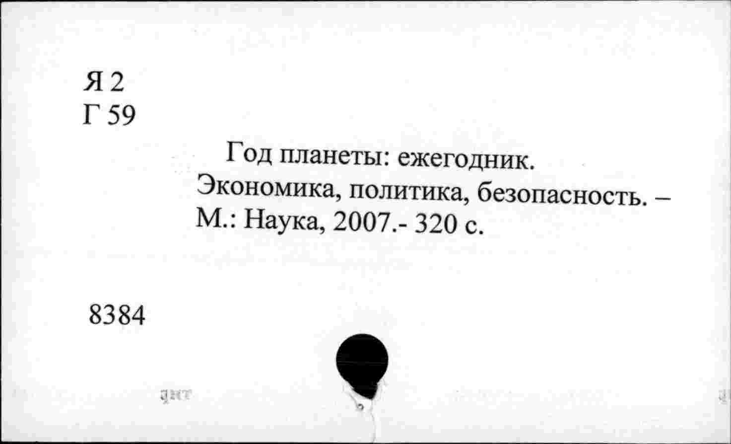 ﻿Я2
Г 59
Год планеты: ежегодник.
Экономика, политика, безопасность. — М.: Наука, 2007.-320 с.
8384